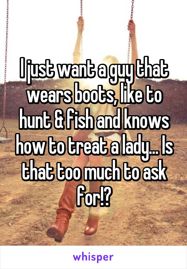 I just want a guy that wears boots, like to hunt & fish and knows how to treat a lady... Is that too much to ask for!?