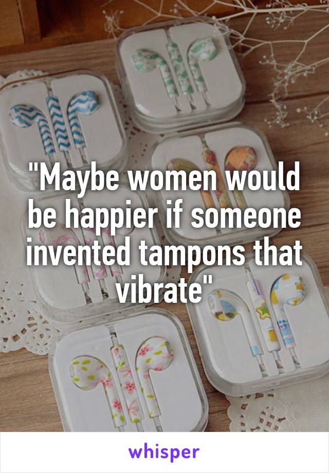 "Maybe women would be happier if someone invented tampons that vibrate"