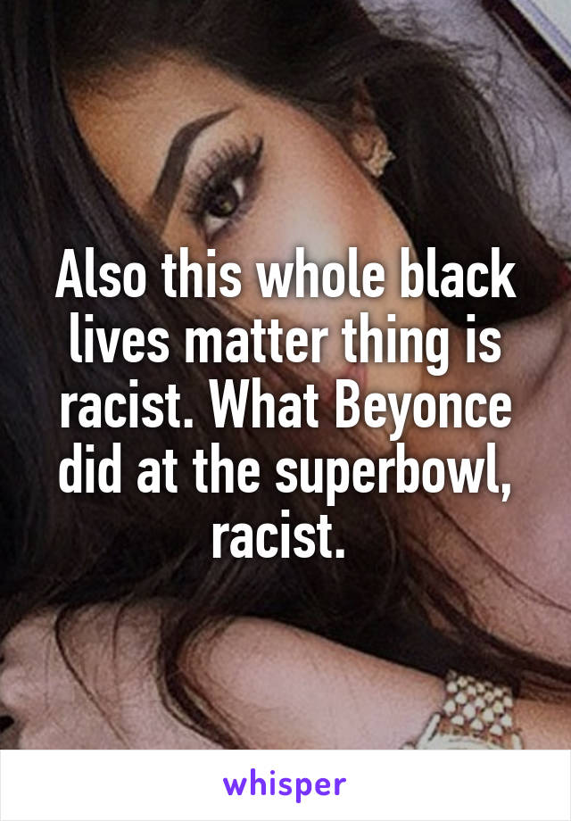 Also this whole black lives matter thing is racist. What Beyonce did at the superbowl, racist. 