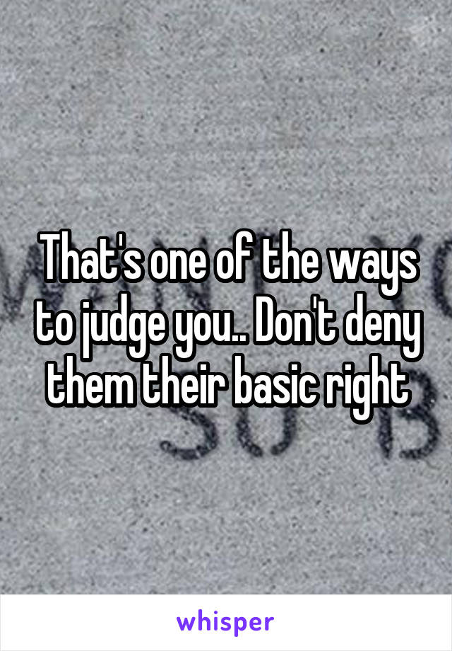 That's one of the ways to judge you.. Don't deny them their basic right