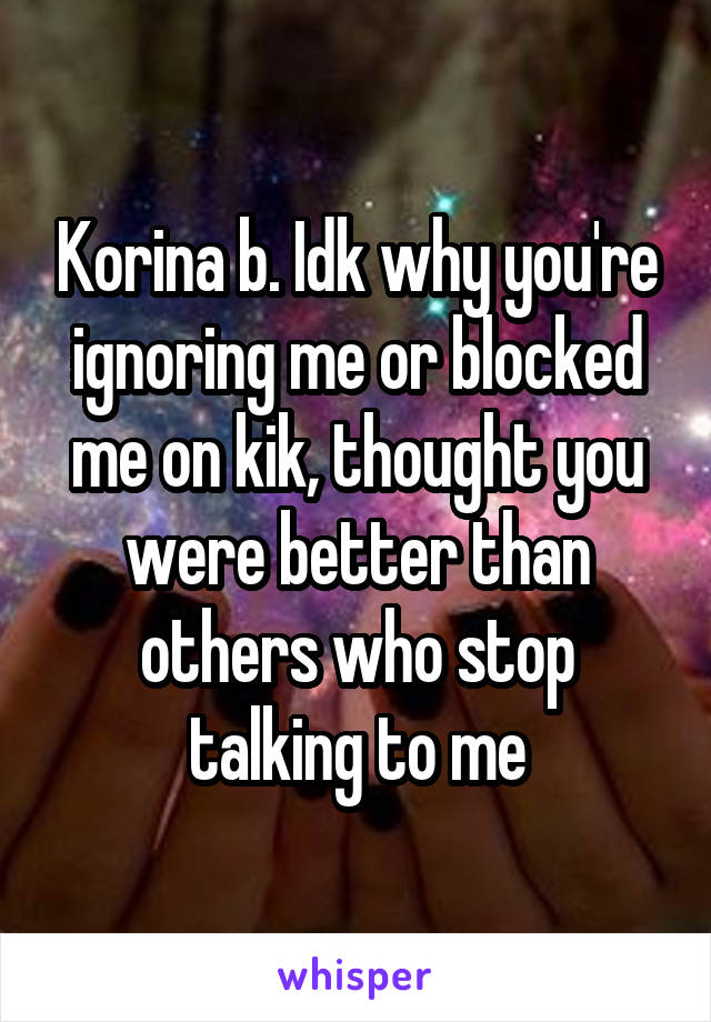 Korina b. Idk why you're ignoring me or blocked me on kik, thought you were better than others who stop talking to me