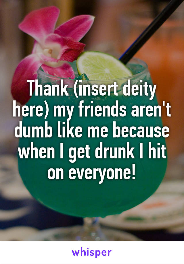 Thank (insert deity here) my friends aren't dumb like me because when I get drunk I hit on everyone!