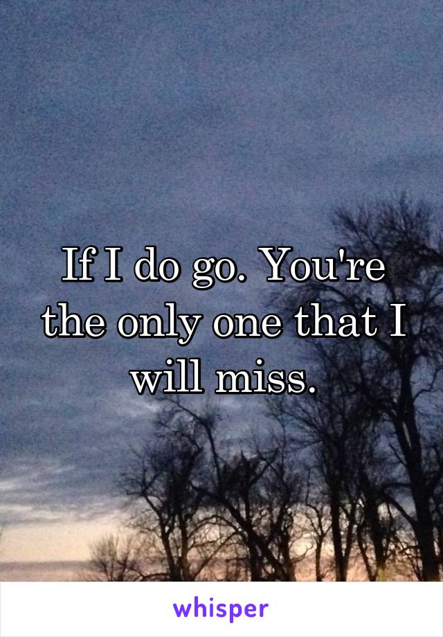 If I do go. You're the only one that I will miss.