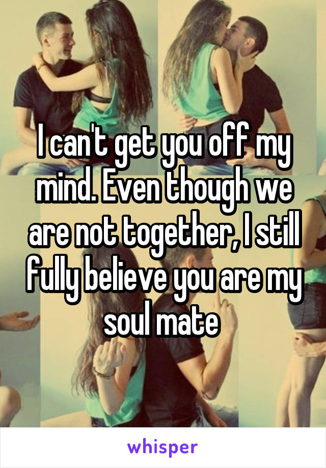I can't get you off my mind. Even though we are not together, I still fully believe you are my soul mate 