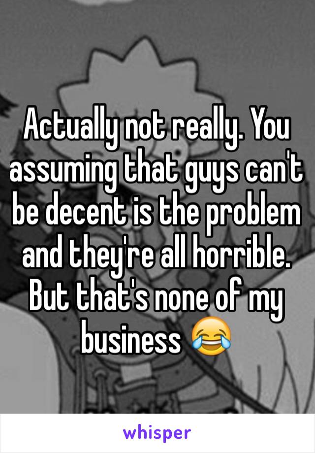Actually not really. You assuming that guys can't be decent is the problem and they're all horrible. But that's none of my business 😂