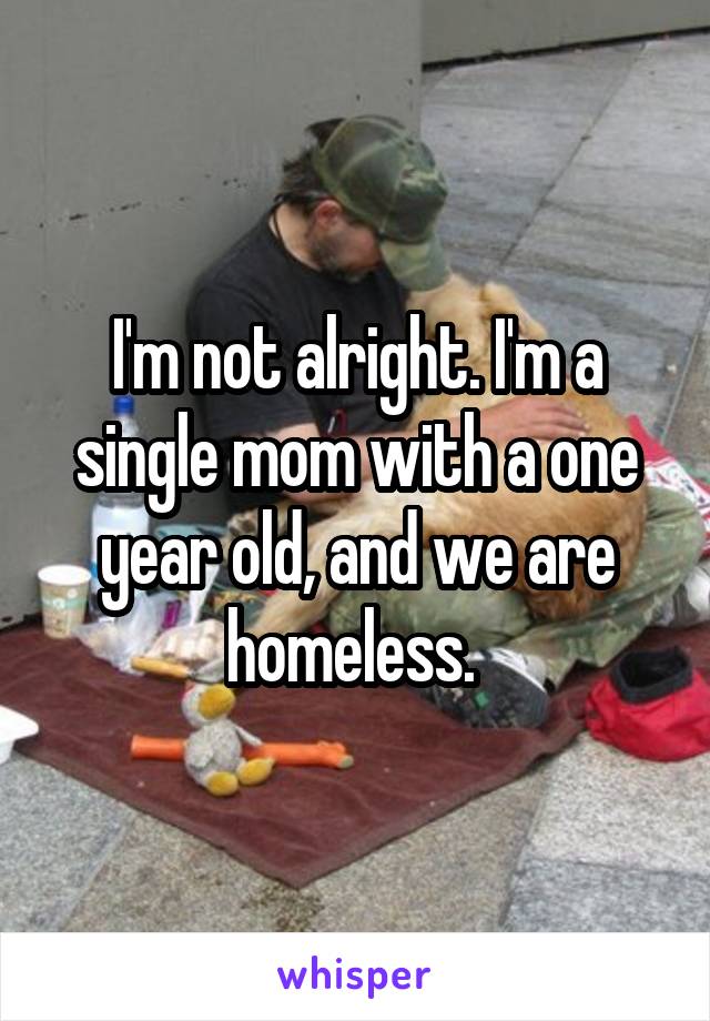 I'm not alright. I'm a single mom with a one year old, and we are homeless. 