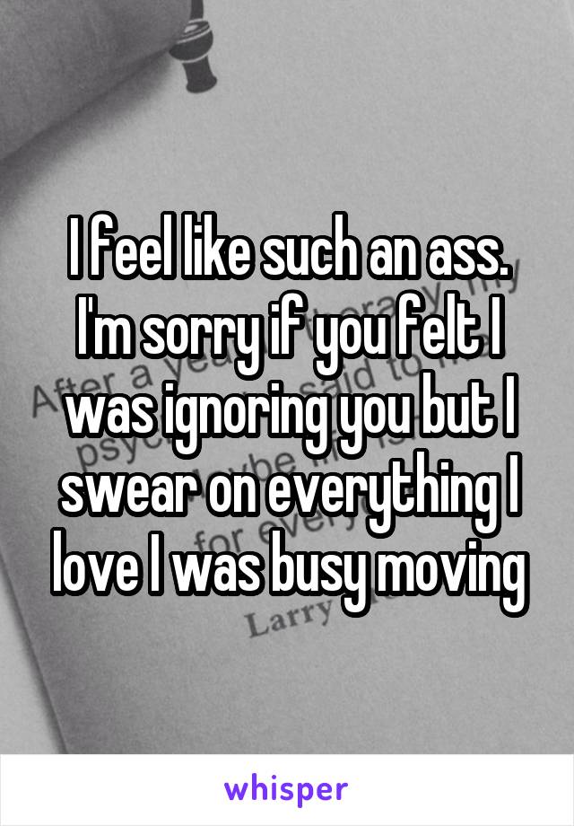 I feel like such an ass. I'm sorry if you felt I was ignoring you but I swear on everything I love I was busy moving