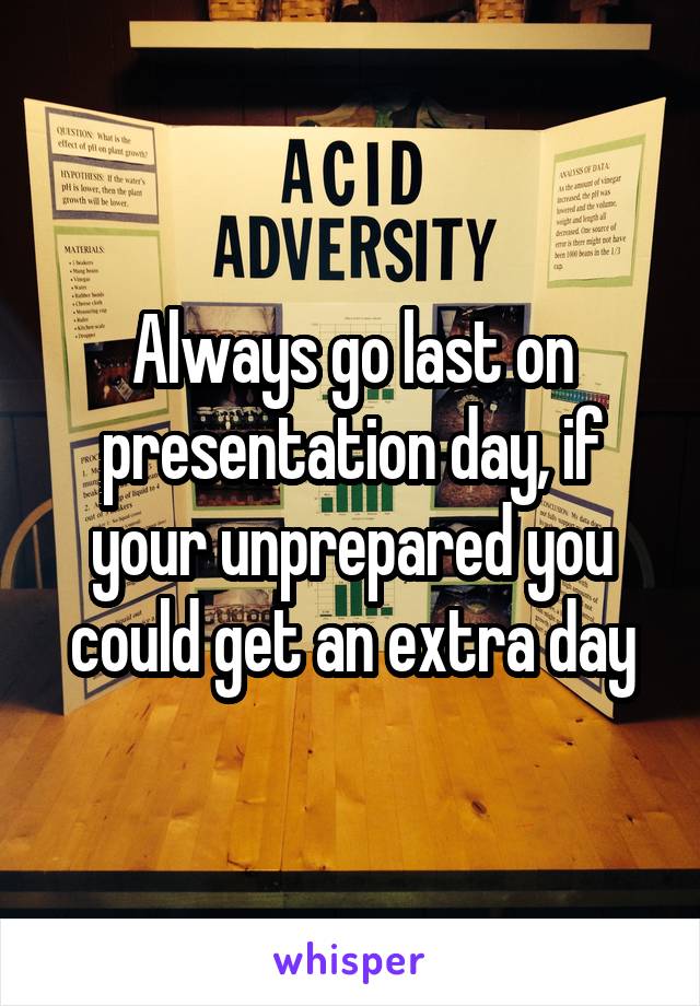 Always go last on presentation day, if your unprepared you could get an extra day