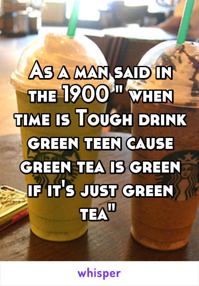 As a man said in the 1900 " when time is Tough drink green teen cause green tea is green if it's just green tea" 