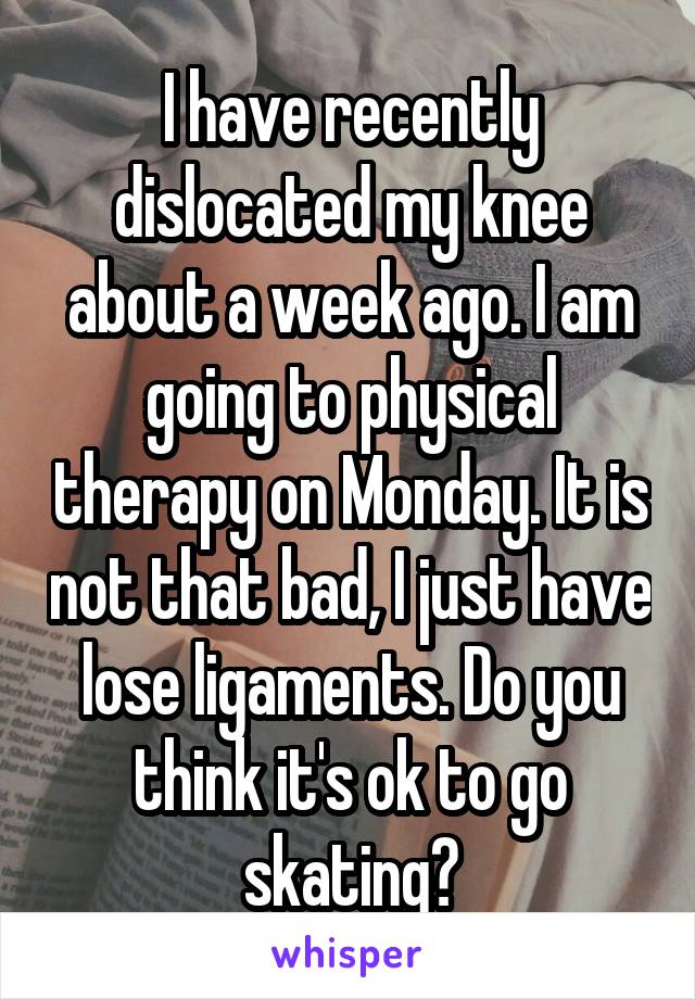 I have recently dislocated my knee about a week ago. I am going to physical therapy on Monday. It is not that bad, I just have lose ligaments. Do you think it's ok to go skating?