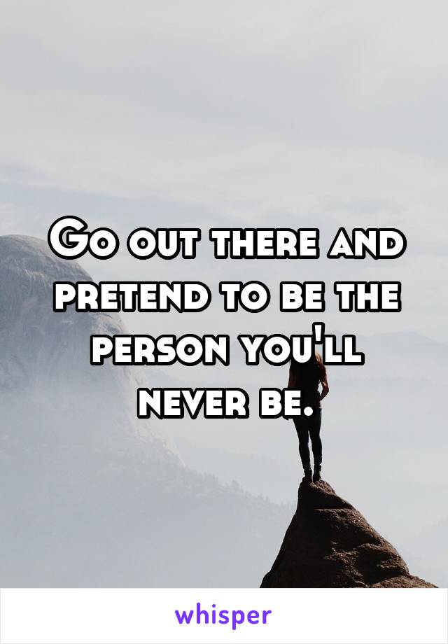 Go out there and pretend to be the person you'll never be.