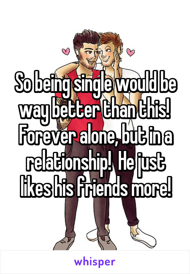 So being single would be way better than this!  Forever alone, but in a relationship!  He just likes his friends more!