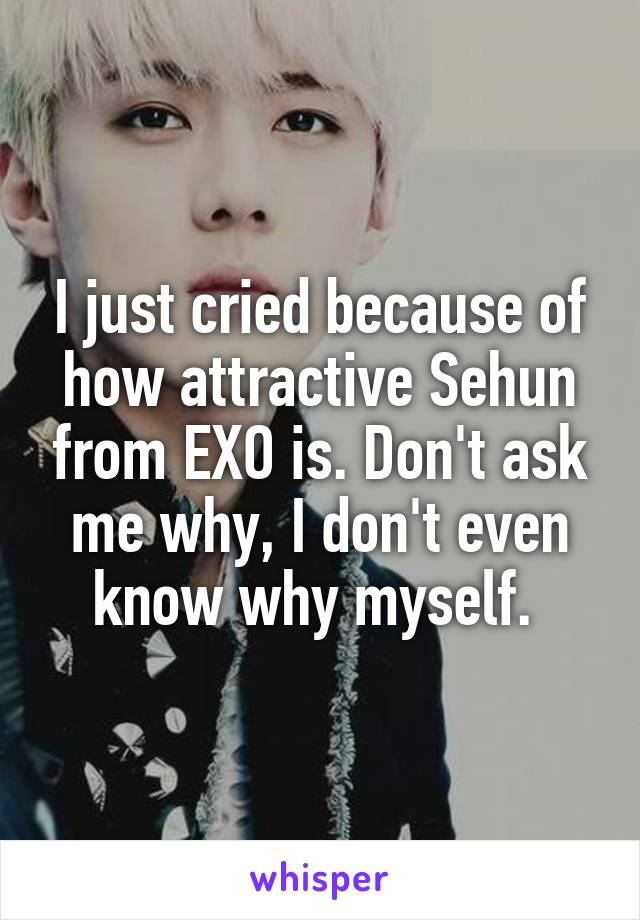 I just cried because of how attractive Sehun from EXO is. Don't ask me why, I don't even know why myself. 