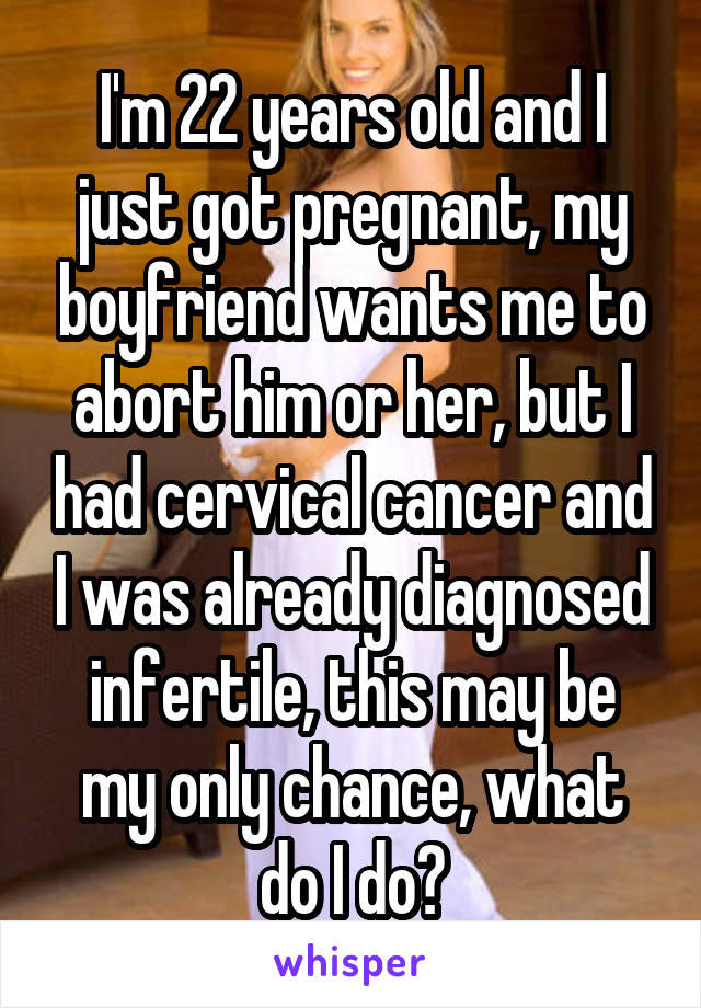 I'm 22 years old and I just got pregnant, my boyfriend wants me to abort him or her, but I had cervical cancer and I was already diagnosed infertile, this may be my only chance, what do I do?