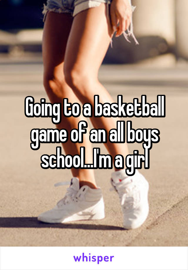 Going to a basketball game of an all boys school...I'm a girl