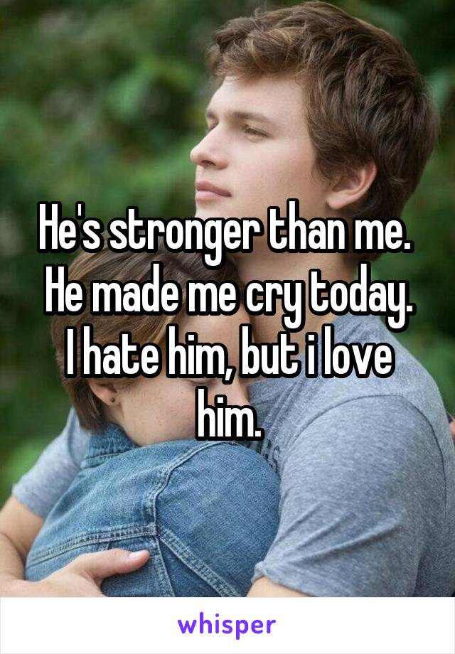 He's stronger than me. 
He made me cry today.
I hate him, but i love him.