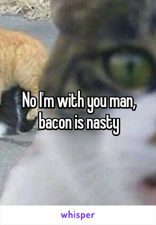 No I'm with you man, bacon is nasty