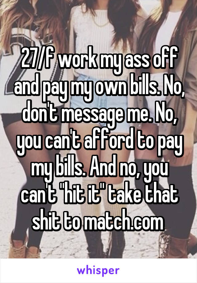 27/f work my ass off and pay my own bills. No, don't message me. No, you can't afford to pay my bills. And no, you can't "hit it" take that shit to match.com 