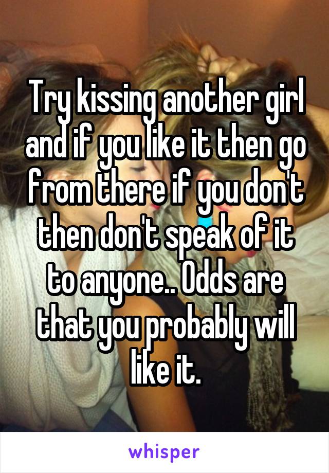 Try kissing another girl and if you like it then go from there if you don't then don't speak of it to anyone.. Odds are that you probably will like it.