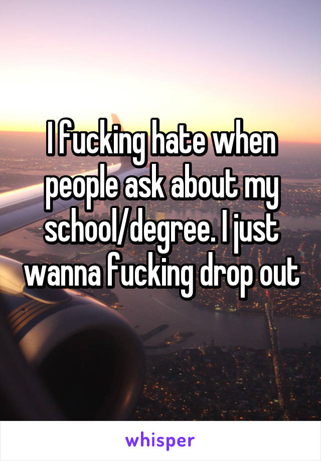 I fucking hate when people ask about my school/degree. I just wanna fucking drop out 