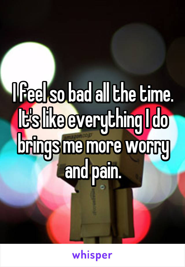 I feel so bad all the time. It's like everything I do brings me more worry and pain.