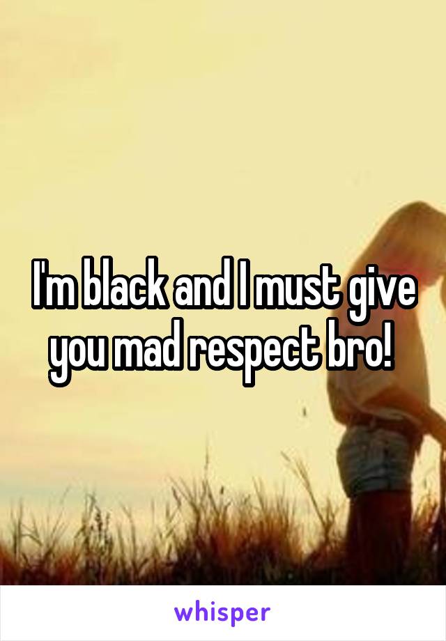I'm black and I must give you mad respect bro! 
