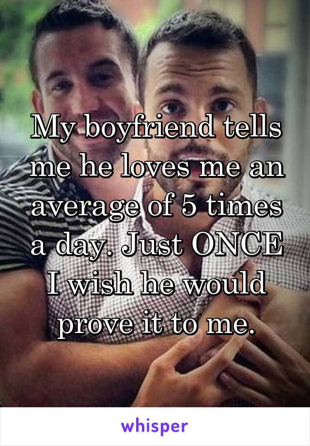 My boyfriend tells me he loves me an average of 5 times a day. Just ONCE I wish he would prove it to me.