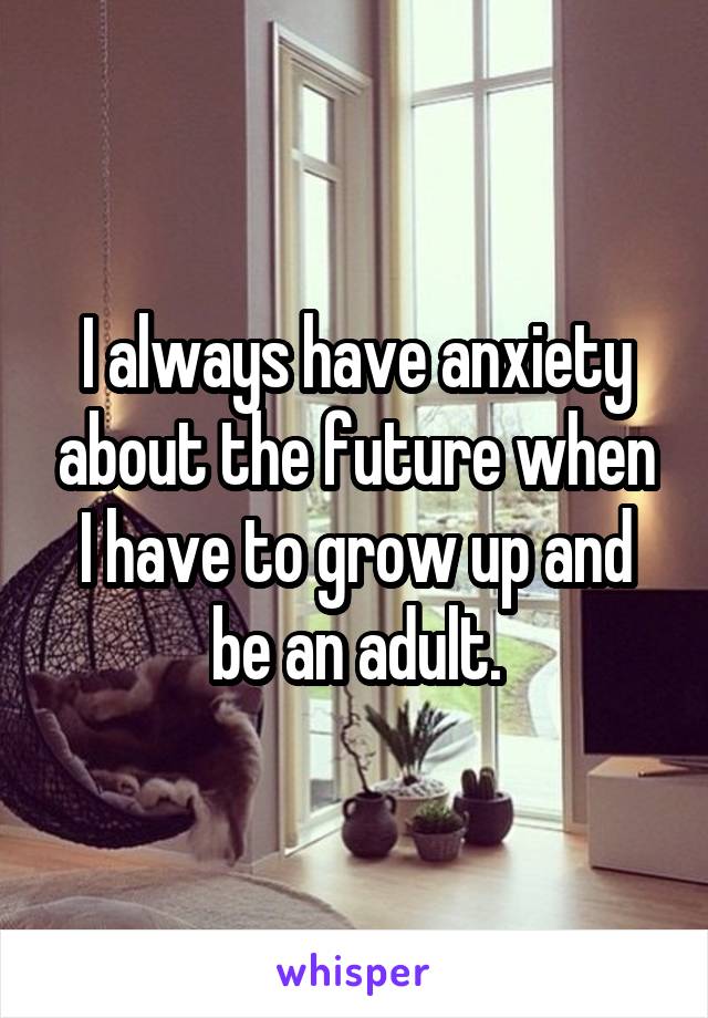 I always have anxiety about the future when I have to grow up and be an adult.