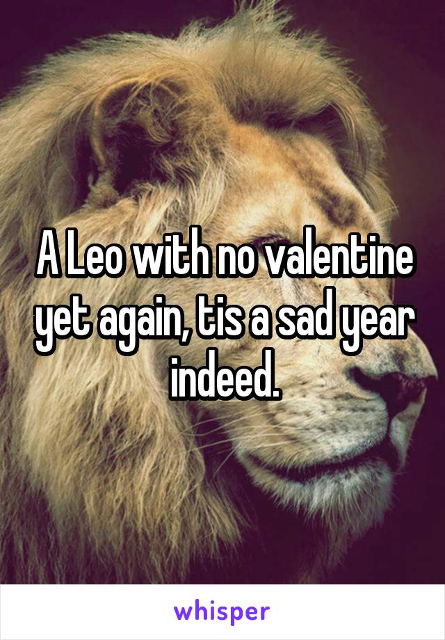 A Leo with no valentine yet again, tis a sad year indeed.