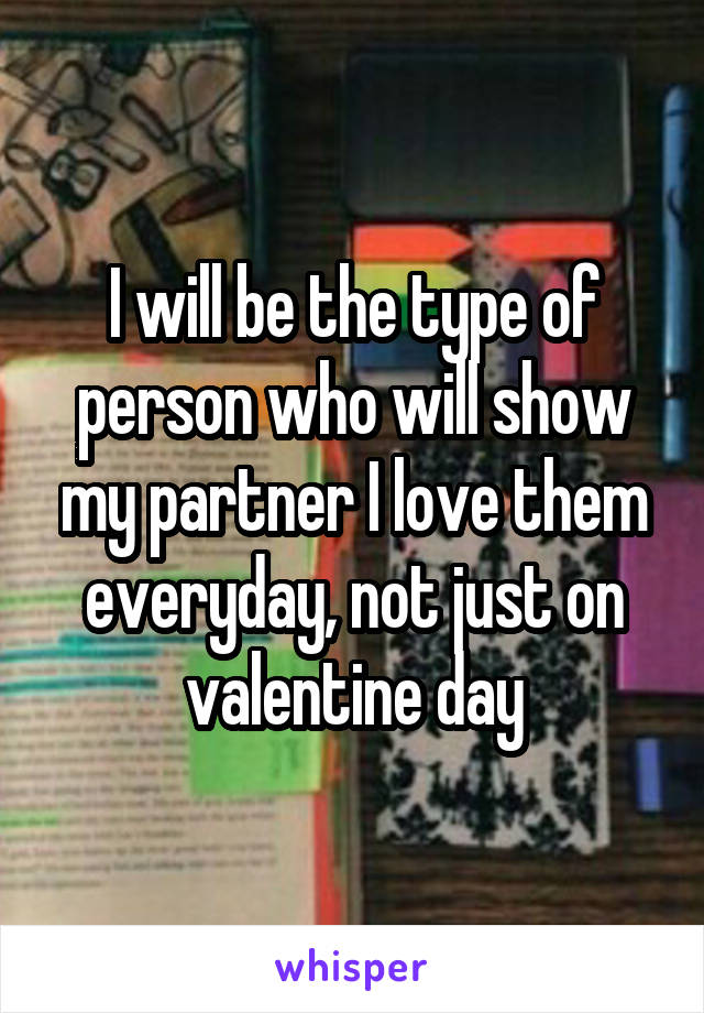 I will be the type of person who will show my partner I love them everyday, not just on valentine day
