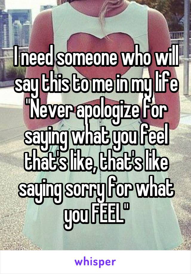I need someone who will say this to me in my life "Never apologize for saying what you feel that's like, that's like saying sorry for what you FEEL"
