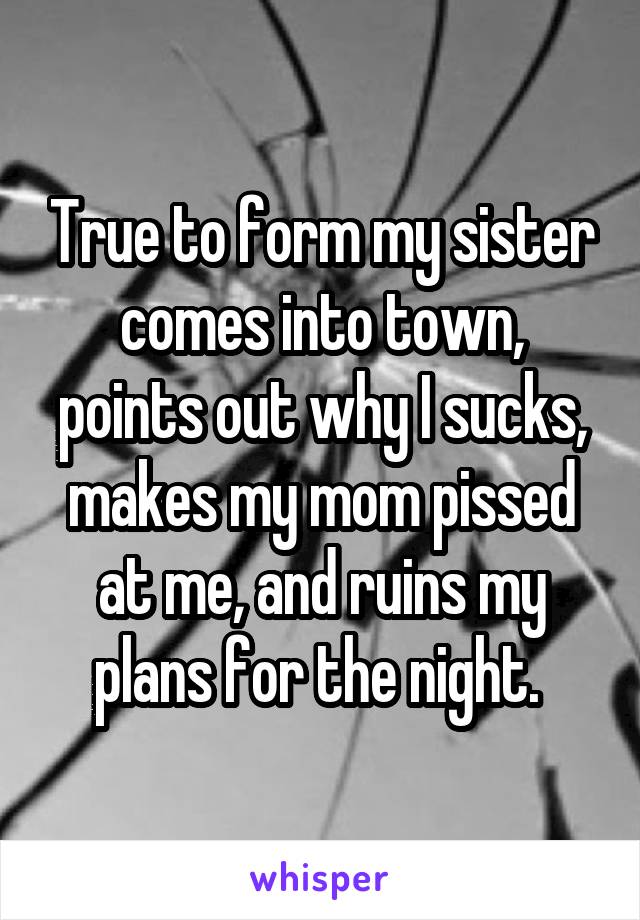 True to form my sister comes into town, points out why I sucks, makes my mom pissed at me, and ruins my plans for the night. 