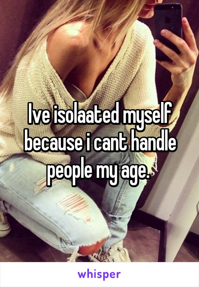 Ive isolaated myself because i cant handle people my age. 