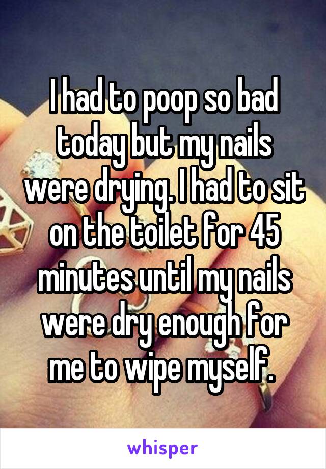 I had to poop so bad today but my nails were drying. I had to sit on the toilet for 45 minutes until my nails were dry enough for me to wipe myself. 
