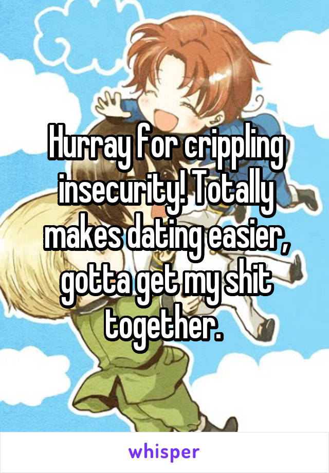 Hurray for crippling insecurity! Totally makes dating easier, gotta get my shit together. 