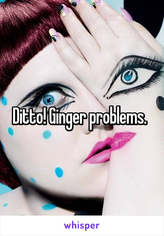 Ditto! Ginger problems.  