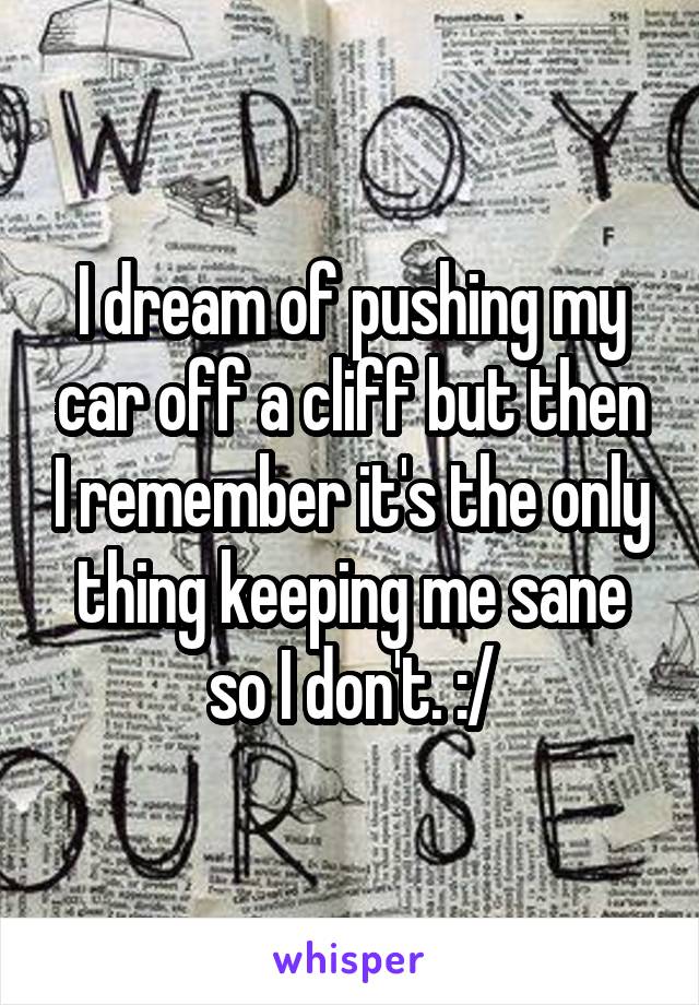 I dream of pushing my car off a cliff but then I remember it's the only thing keeping me sane so I don't. :/