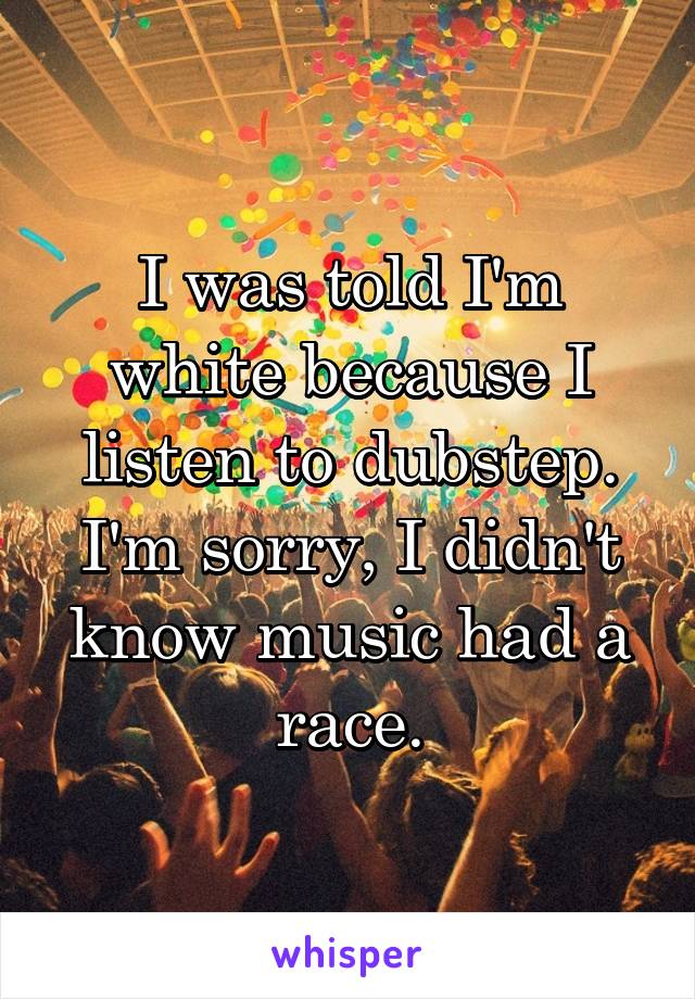 I was told I'm white because I listen to dubstep. I'm sorry, I didn't know music had a race.