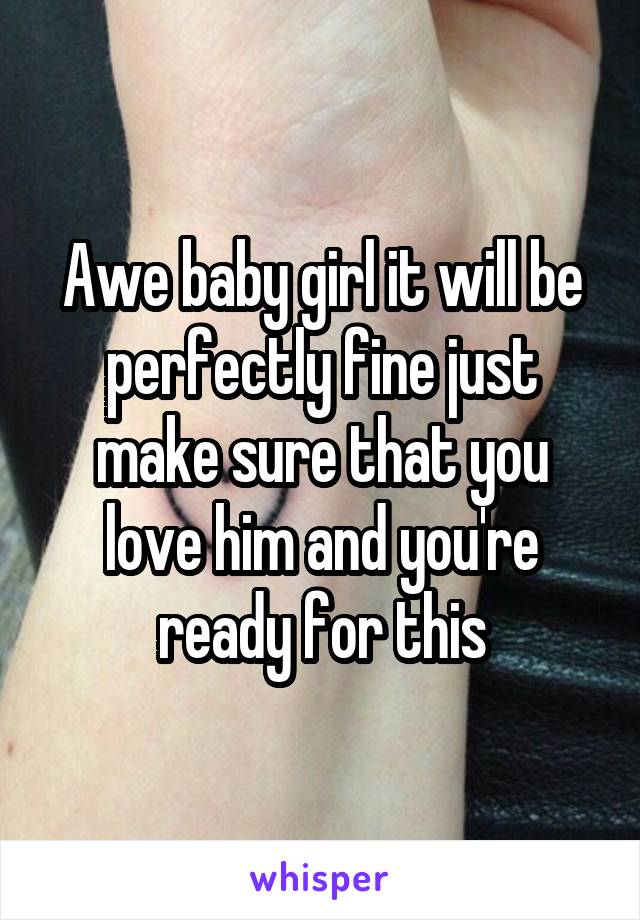 Awe baby girl it will be perfectly fine just make sure that you love him and you're ready for this