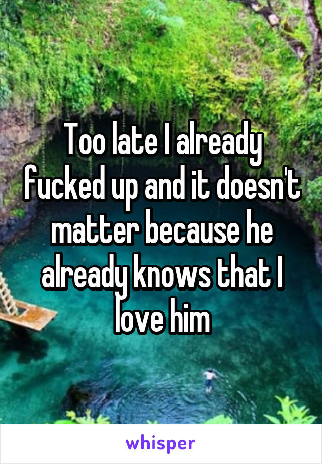 Too late I already fucked up and it doesn't matter because he already knows that I love him