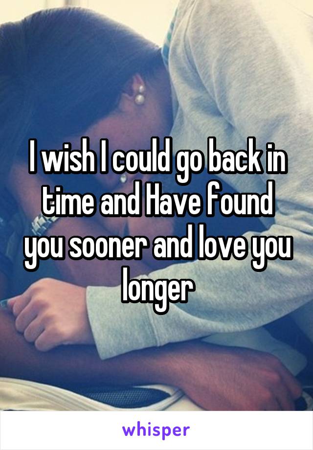I wish I could go back in time and Have found you sooner and love you longer