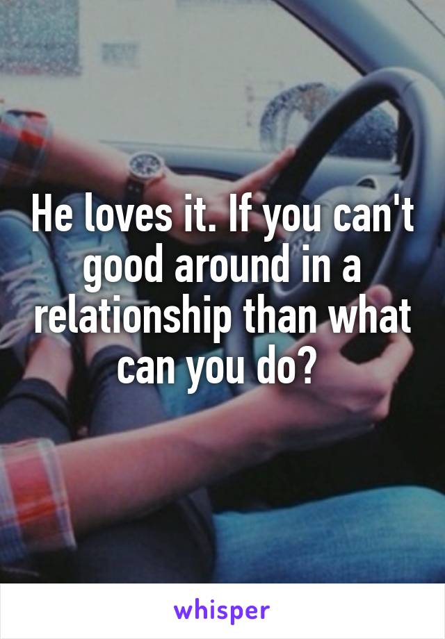 He loves it. If you can't good around in a relationship than what can you do? 
