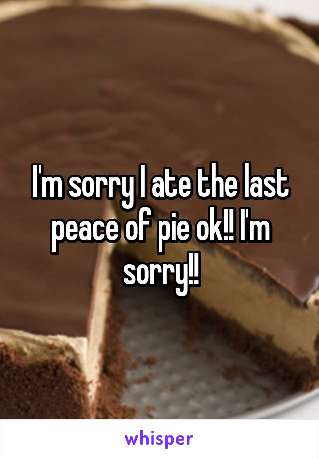 I'm sorry I ate the last peace of pie ok!! I'm sorry!!