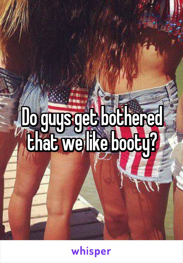 Do guys get bothered that we like booty?