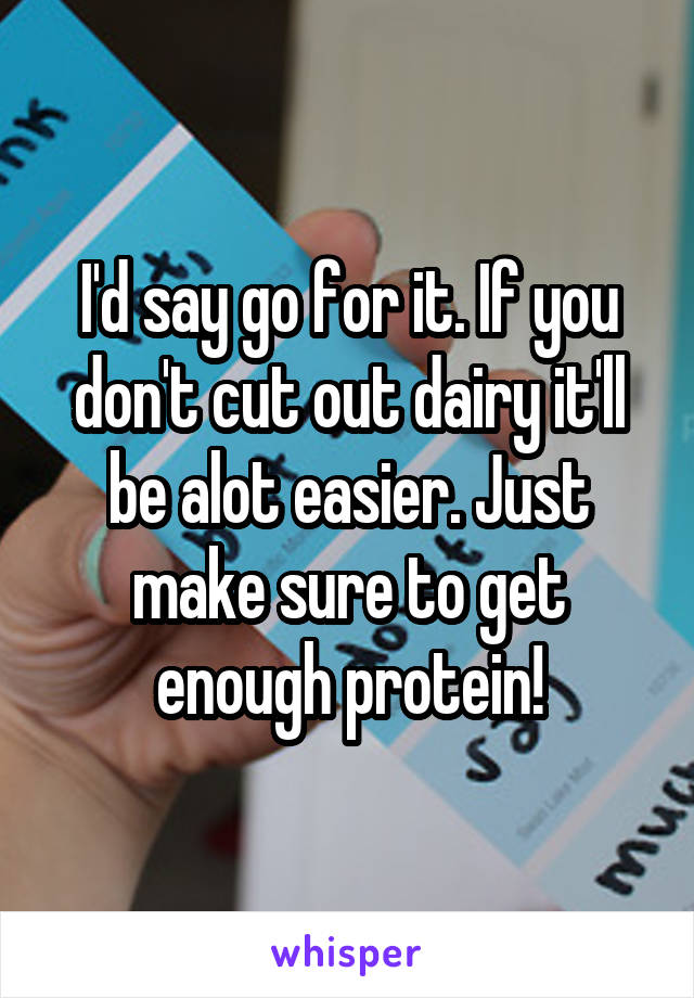 I'd say go for it. If you don't cut out dairy it'll be alot easier. Just make sure to get enough protein!