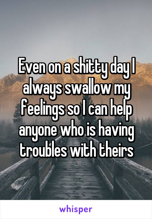 Even on a shitty day I always swallow my feelings so I can help anyone who is having troubles with theirs