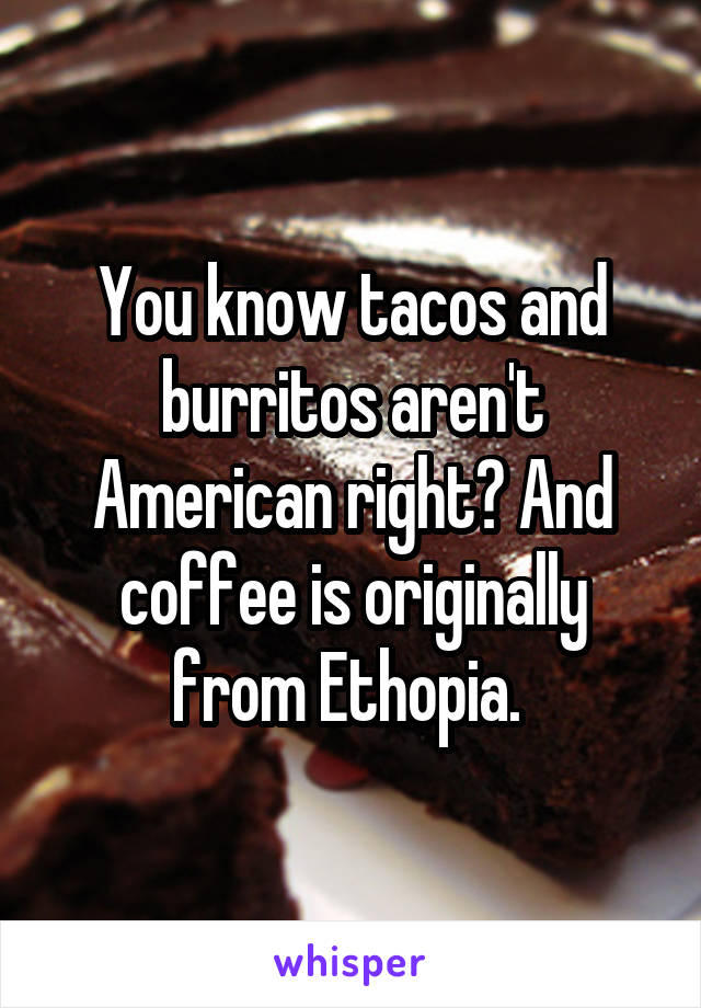 You know tacos and burritos aren't American right? And coffee is originally from Ethopia. 