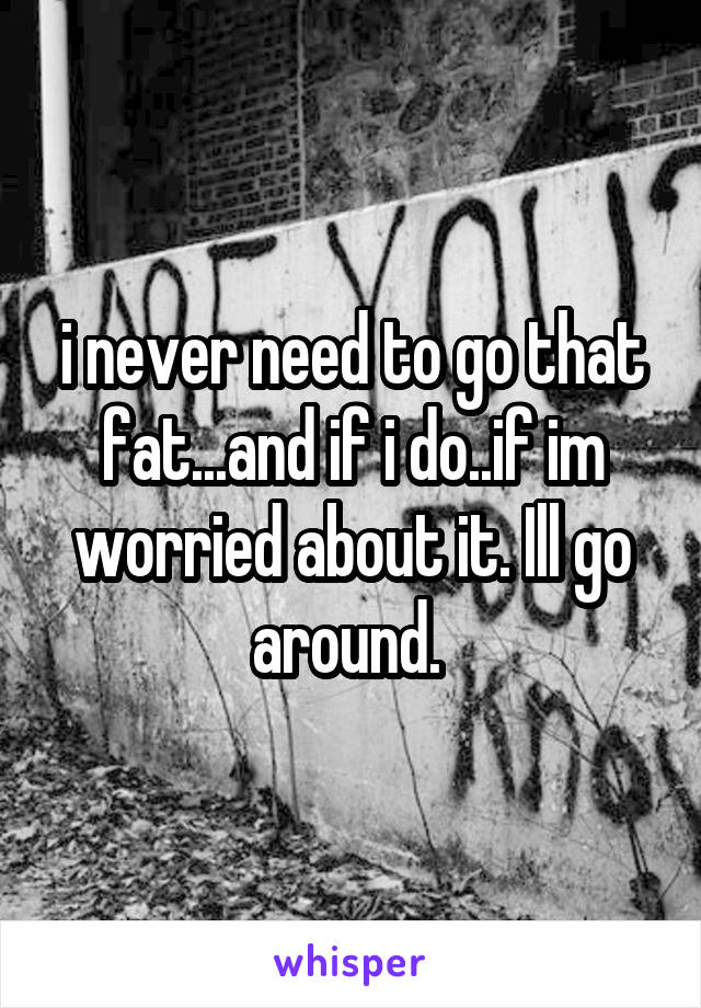 i never need to go that fat...and if i do..if im worried about it. Ill go around. 