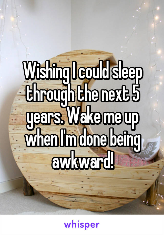 Wishing I could sleep through the next 5 years. Wake me up when I'm done being awkward!