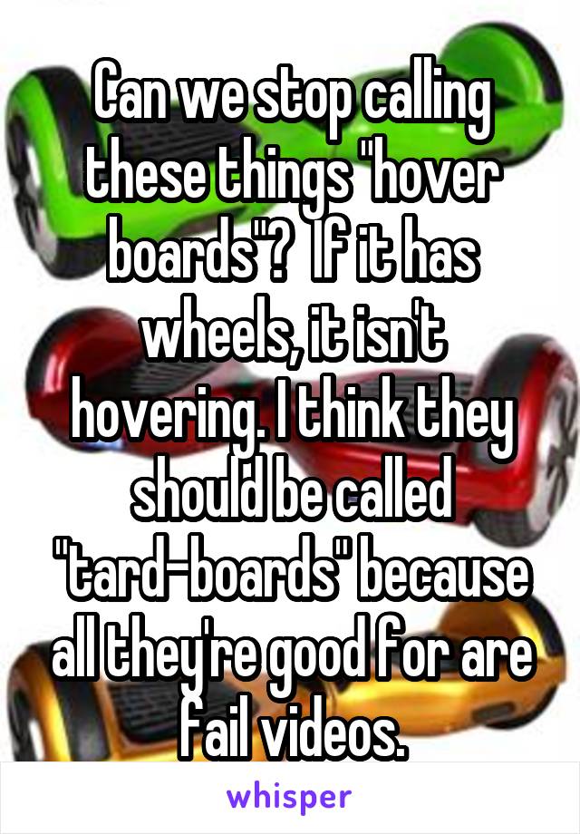 Can we stop calling these things "hover boards"?  If it has wheels, it isn't hovering. I think they should be called "tard-boards" because all they're good for are fail videos.